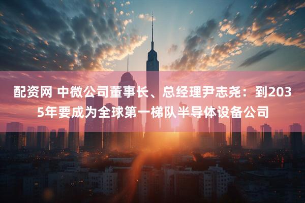 配资网 中微公司董事长、总经理尹志尧：到2035年要成为全球第一梯队半导体设备公司