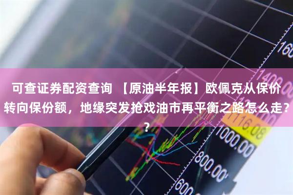 可查证券配资查询 【原油半年报】欧佩克从保价转向保份额，地缘突发抢戏油市再平衡之路怎么走？