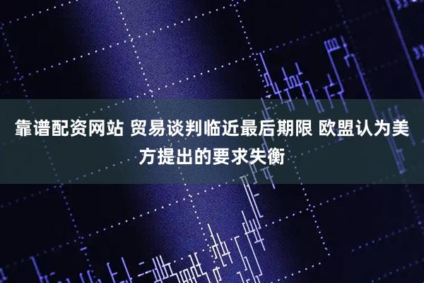 靠谱配资网站 贸易谈判临近最后期限 欧盟认为美方提出的要求失衡