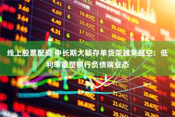 线上股票配资 中长期大额存单货架越来越空：低利率重塑银行负债端业态