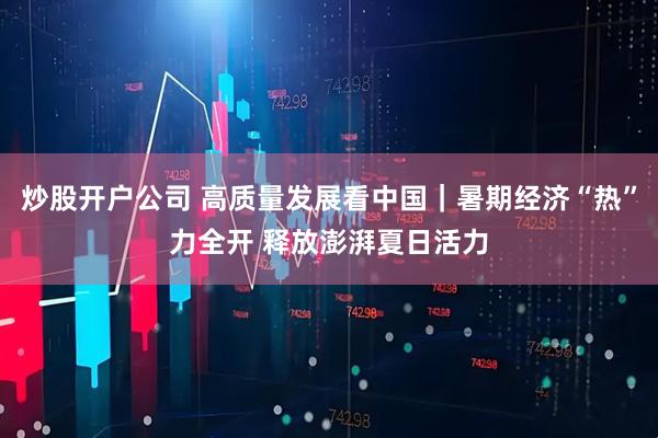 炒股开户公司 高质量发展看中国｜暑期经济“热”力全开 释放澎湃夏日活力