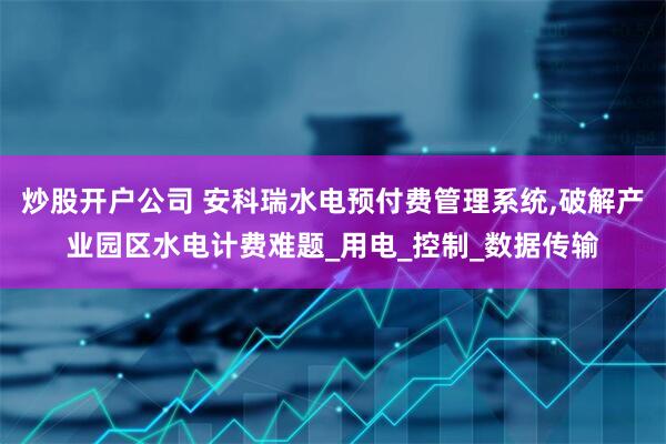 炒股开户公司 安科瑞水电预付费管理系统,破解产业园区水电计费难题_用电_控制_数据传输