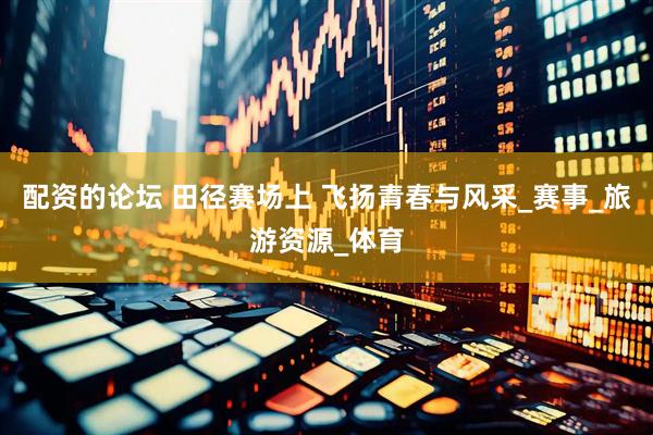 配资的论坛 田径赛场上 飞扬青春与风采_赛事_旅游资源_体育