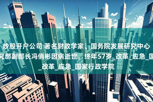 炒股开户公司 著名财政学家、国务院发展研究中心宏观经济研究部副部长冯俏彬因病逝世，终年57岁_改革_应急_国家行政学院