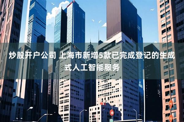 炒股开户公司 上海市新增5款已完成登记的生成式人工智能服务