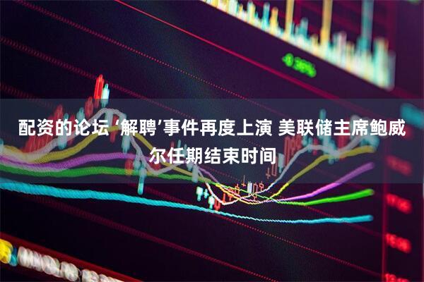 配资的论坛 ‘解聘’事件再度上演 美联储主席鲍威尔任期结束时间