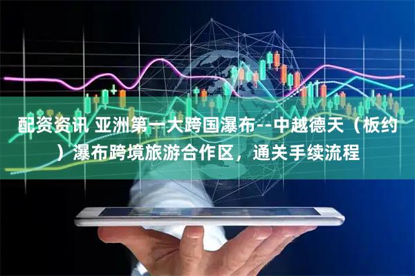 配资资讯 亚洲第一大跨国瀑布--中越德天（板约）瀑布跨境旅游合作区，通关手续流程