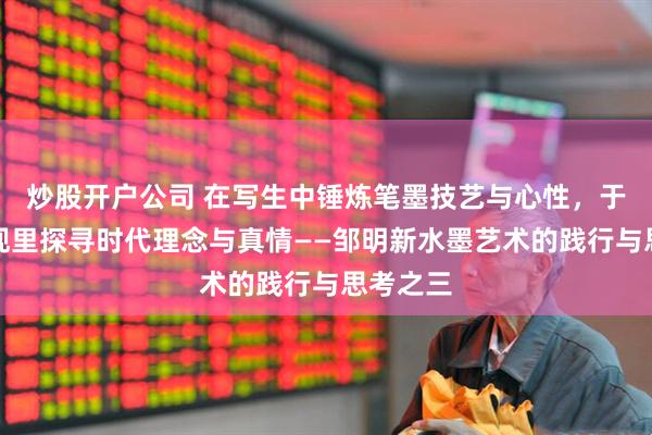 炒股开户公司 在写生中锤炼笔墨技艺与心性，于都市表现里探寻时代理念与真情——邹明新水墨艺术的践行与思考之三