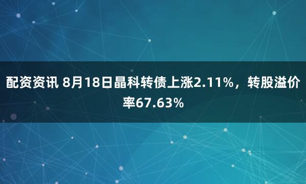配资资讯 8月18日晶科转债上涨2.11%，转股溢价率67.63%