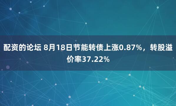 配资的论坛 8月18日节能转债上涨0.87%，转股溢价率37.22%