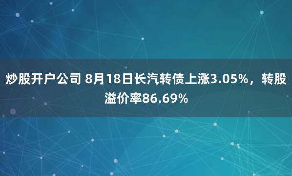炒股开户公司 8月18日长汽转债上涨3.05%，转股溢价率86.69%