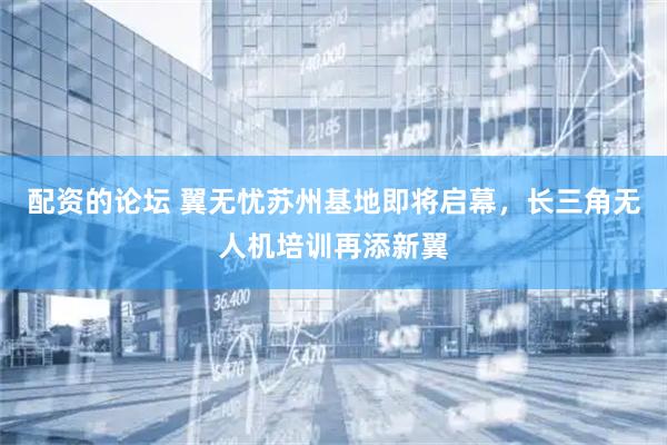 配资的论坛 翼无忧苏州基地即将启幕，长三角无人机培训再添新翼