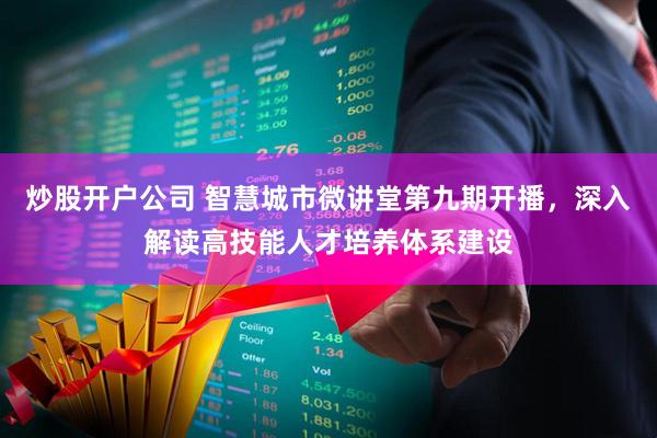 炒股开户公司 智慧城市微讲堂第九期开播，深入解读高技能人才培养体系建设