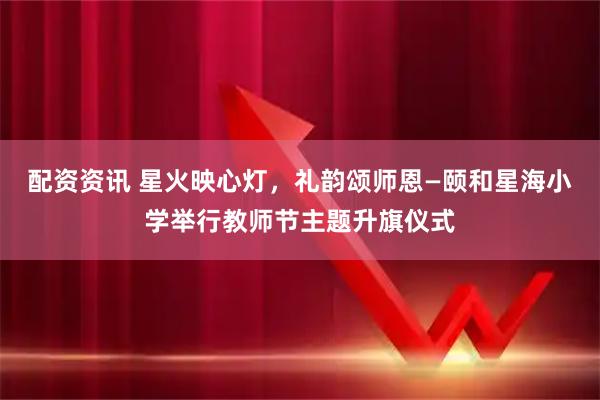 配资资讯 星火映心灯,礼韵颂师恩—颐和星海小学举行教师节主题升旗仪式