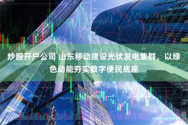 炒股开户公司 山东移动建设光伏发电集群，以绿色动能夯实数字便民底座
