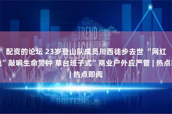 配资的论坛 23岁登山队成员川西徒步去世 “网红野线”敲响生命警钟 草台班子式”商业户外应严管 | 热点即阅