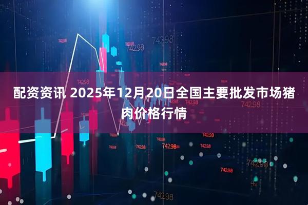 配资资讯 2025年12月20日全国主要批发市场猪肉价格行情