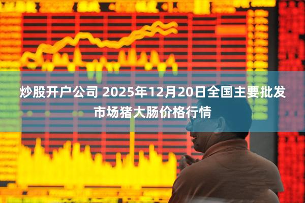 炒股开户公司 2025年12月20日全国主要批发市场猪大肠价格行情