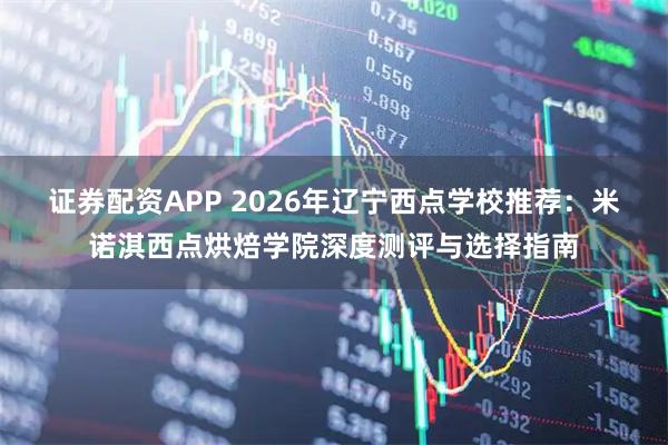 证券配资APP 2026年辽宁西点学校推荐：米诺淇西点烘焙学院深度测评与选择指南