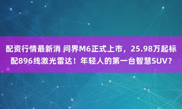配资行情最新消 问界M6正式上市，25.98万起标配896线激光雷达！年轻人的第一台智慧SUV？