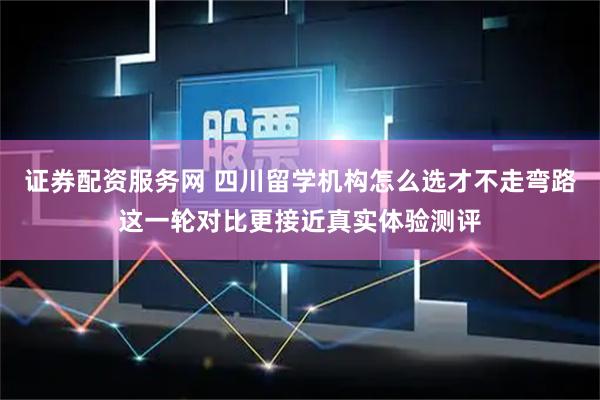 证券配资服务网 四川留学机构怎么选才不走弯路这一轮对比更接近真实体验测评