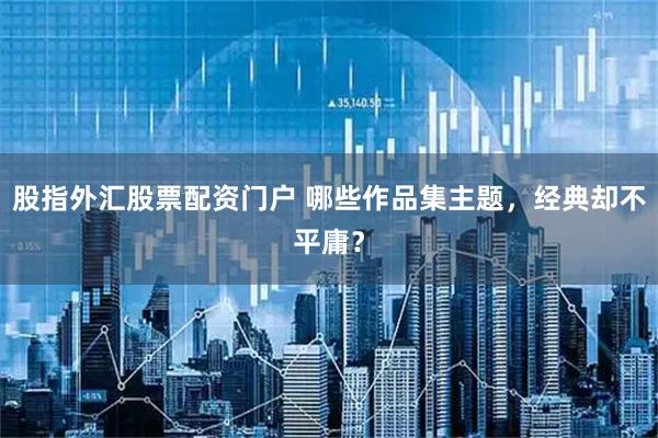 股指外汇股票配资门户 哪些作品集主题，经典却不平庸？