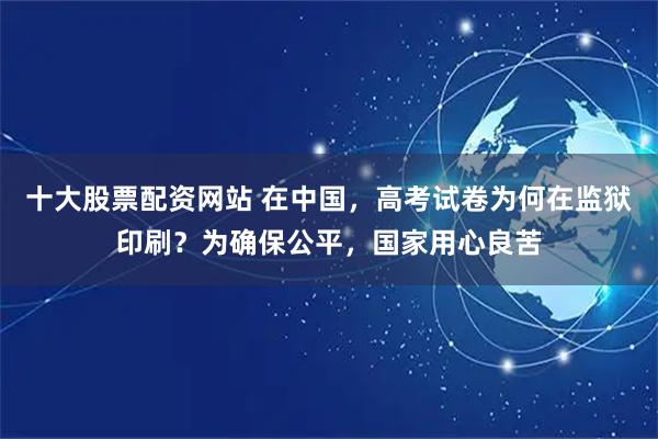 十大股票配资网站 在中国，高考试卷为何在监狱印刷？为确保公平，国家用心良苦