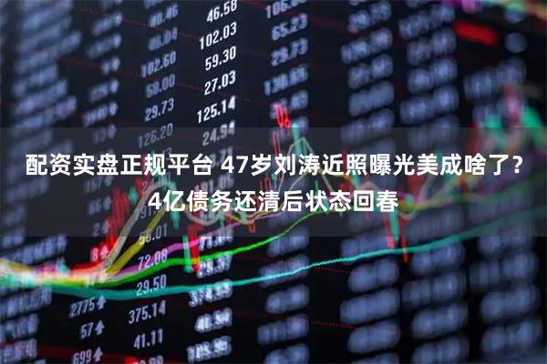 配资实盘正规平台 47岁刘涛近照曝光美成啥了？4亿债务还清后状态回春