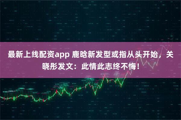 最新上线配资app 鹿晗新发型或指从头开始，关晓彤发文：此情此志终不悔！