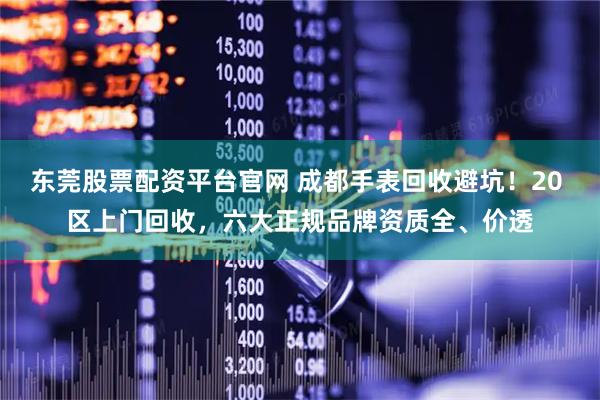 东莞股票配资平台官网 成都手表回收避坑！20 区上门回收，六大正规品牌资质全、价透