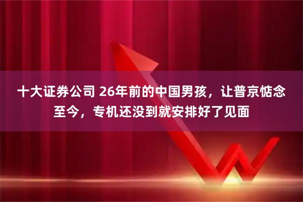 十大证券公司 26年前的中国男孩，让普京惦念至今，专机还没到就安排好了见面