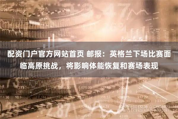 配资门户官方网站首页 邮报：英格兰下场比赛面临高原挑战，将影响体能恢复和赛场表现