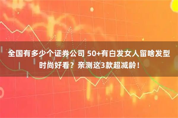 全国有多少个证券公司 50+有白发女人留啥发型时尚好看？亲测这3款超减龄！