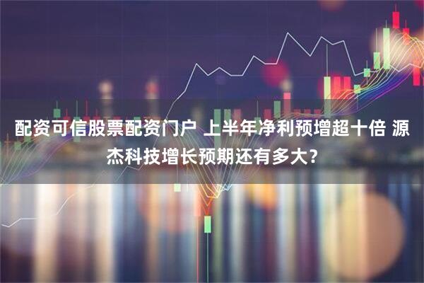 配资可信股票配资门户 上半年净利预增超十倍 源杰科技增长预期还有多大？