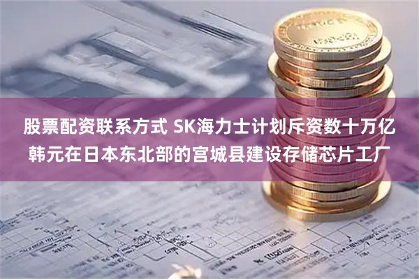 股票配资联系方式 SK海力士计划斥资数十万亿韩元在日本东北部的宫城县建设存储芯片工厂
