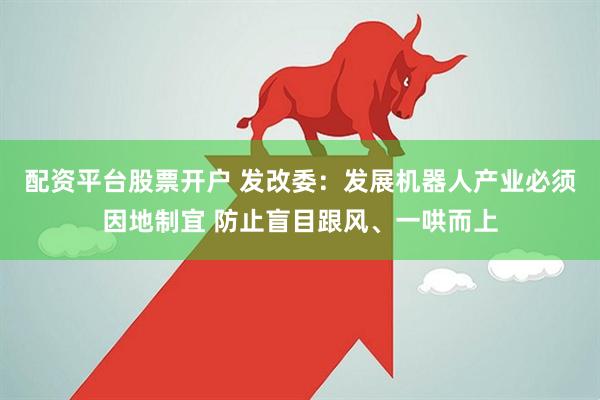 配资平台股票开户 发改委：发展机器人产业必须因地制宜 防止盲目跟风、一哄而上
