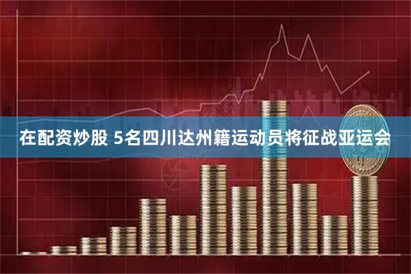 在配资炒股 5名四川达州籍运动员将征战亚运会