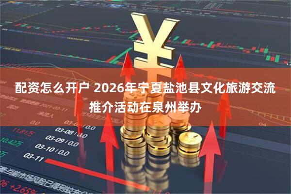 配资怎么开户 2026年宁夏盐池县文化旅游交流推介活动在泉州举办