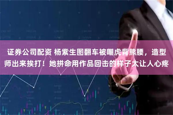 证券公司配资 杨紫生图翻车被嘲虎背熊腰，造型师出来挨打！她拼命用作品回击的样子太让人心疼