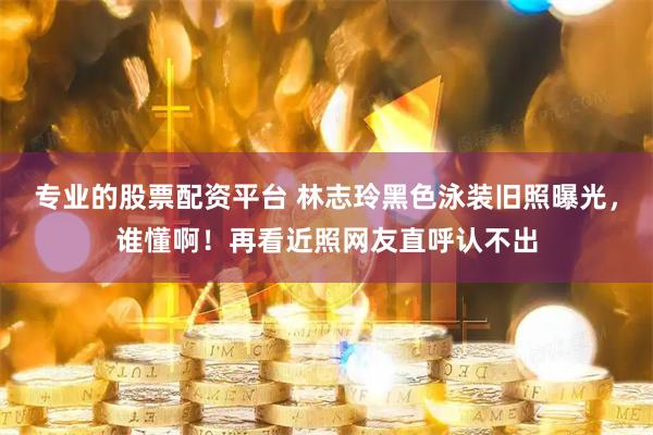 专业的股票配资平台 林志玲黑色泳装旧照曝光，谁懂啊！再看近照网友直呼认不出