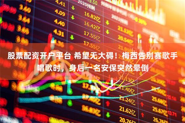 股票配资开户平台 希望无大碍！梅西告别赛歌手唱歌时，身后一名安保突然晕倒