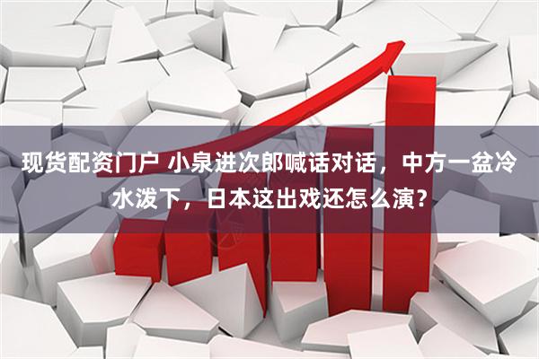 现货配资门户 小泉进次郎喊话对话，中方一盆冷水泼下，日本这出戏还怎么演？